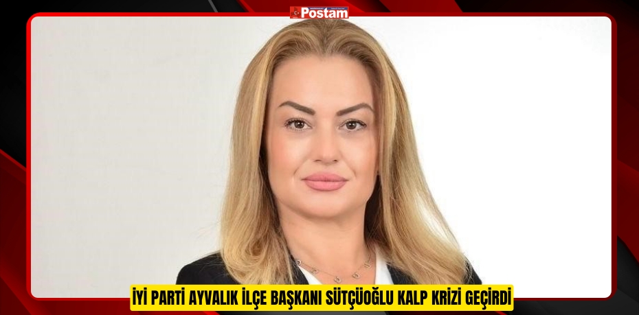 İYİ Parti Ayvalık İlçe Başkanı Sütçüoğlu kalp krizi geçirdi