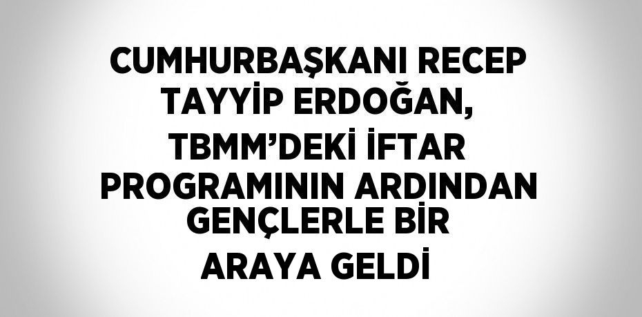 CUMHURBAŞKANI RECEP TAYYİP ERDOĞAN, TBMM’DEKİ İFTAR PROGRAMININ ARDINDAN GENÇLERLE BİR ARAYA GELDİ