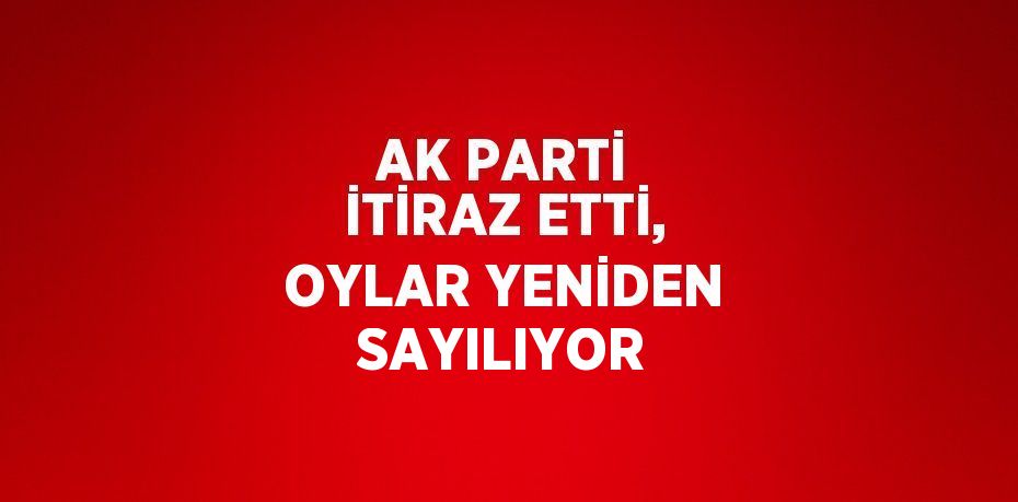 AK PARTİ İTİRAZ ETTİ, OYLAR YENİDEN SAYILIYOR