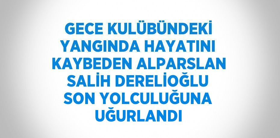 GECE KULÜBÜNDEKİ YANGINDA HAYATINI KAYBEDEN ALPARSLAN SALİH DERELİOĞLU SON YOLCULUĞUNA UĞURLANDI