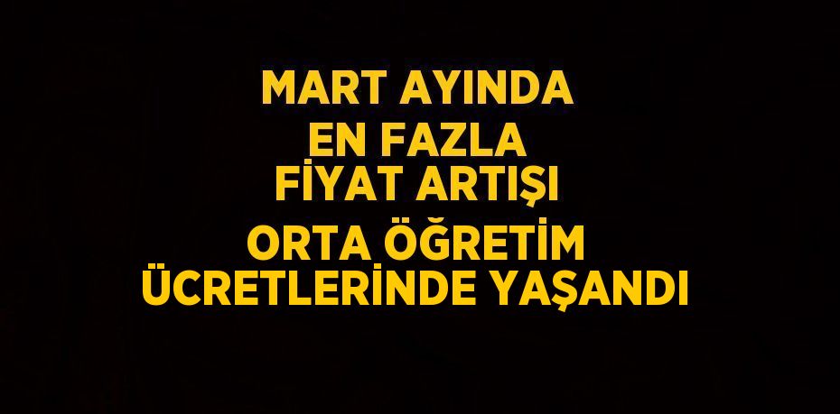 MART AYINDA EN FAZLA FİYAT ARTIŞI ORTA ÖĞRETİM ÜCRETLERİNDE YAŞANDI