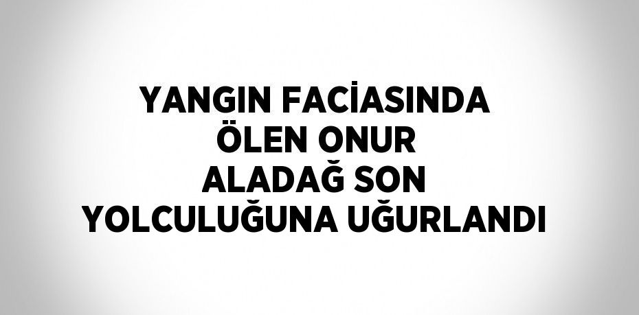 YANGIN FACİASINDA ÖLEN ONUR ALADAĞ SON YOLCULUĞUNA UĞURLANDI