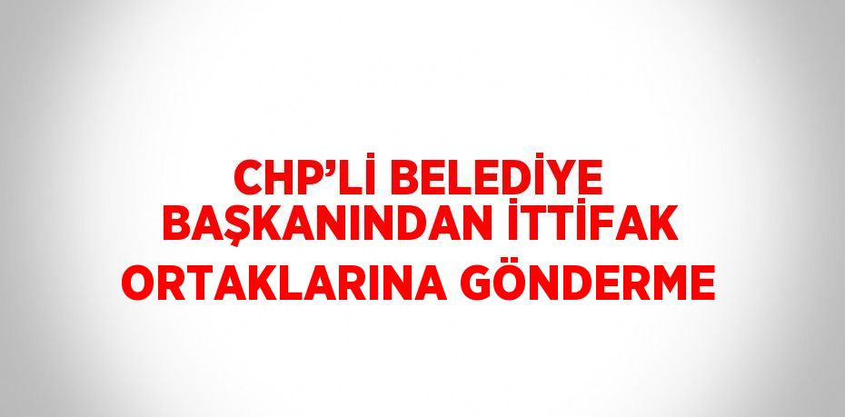 CHP’Lİ BELEDİYE BAŞKANINDAN İTTİFAK ORTAKLARINA GÖNDERME
