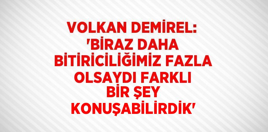 VOLKAN DEMİREL: 'BİRAZ DAHA BİTİRİCİLİĞİMİZ FAZLA OLSAYDI FARKLI BİR ŞEY KONUŞABİLİRDİK'