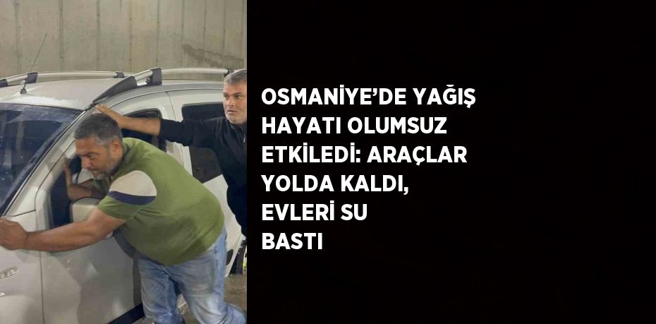 OSMANİYE’DE YAĞIŞ HAYATI OLUMSUZ ETKİLEDİ: ARAÇLAR YOLDA KALDI, EVLERİ SU BASTI