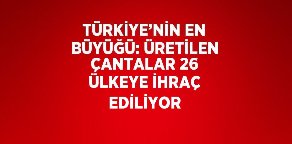 TÜRKİYE’NİN EN BÜYÜĞÜ: ÜRETİLEN ÇANTALAR 26 ÜLKEYE İHRAÇ EDİLİYOR