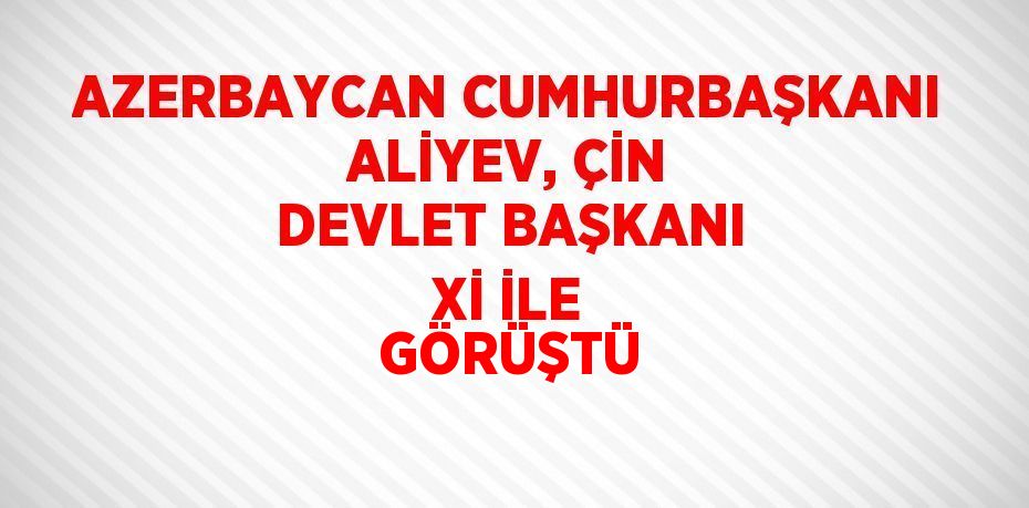 AZERBAYCAN CUMHURBAŞKANI ALİYEV, ÇİN DEVLET BAŞKANI Xİ İLE GÖRÜŞTÜ