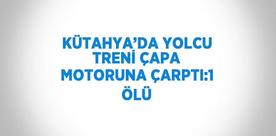 KÜTAHYA’DA YOLCU TRENİ ÇAPA MOTORUNA ÇARPTI:1 ÖLÜ