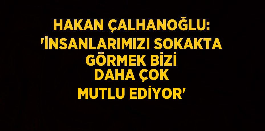 HAKAN ÇALHANOĞLU: 'İNSANLARIMIZI SOKAKTA GÖRMEK BİZİ DAHA ÇOK MUTLU EDİYOR'