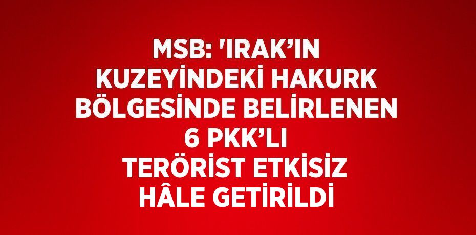 MSB: 'IRAK’IN KUZEYİNDEKİ HAKURK BÖLGESİNDE BELİRLENEN 6 PKK’LI TERÖRİST ETKİSİZ HÂLE GETİRİLDİ
