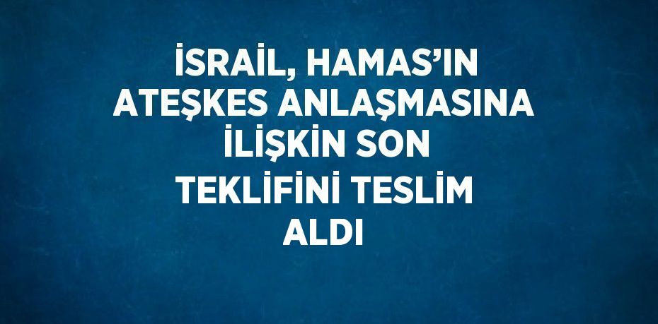 İSRAİL, HAMAS’IN ATEŞKES ANLAŞMASINA İLİŞKİN SON TEKLİFİNİ TESLİM ALDI