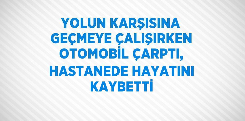 YOLUN KARŞISINA GEÇMEYE ÇALIŞIRKEN OTOMOBİL ÇARPTI, HASTANEDE HAYATINI KAYBETTİ