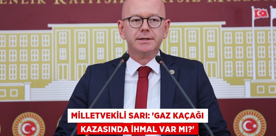 MİLLETVEKİLİ SARI: “GAZ KAÇAĞI KAZASINDA İHMAL VAR MI?”