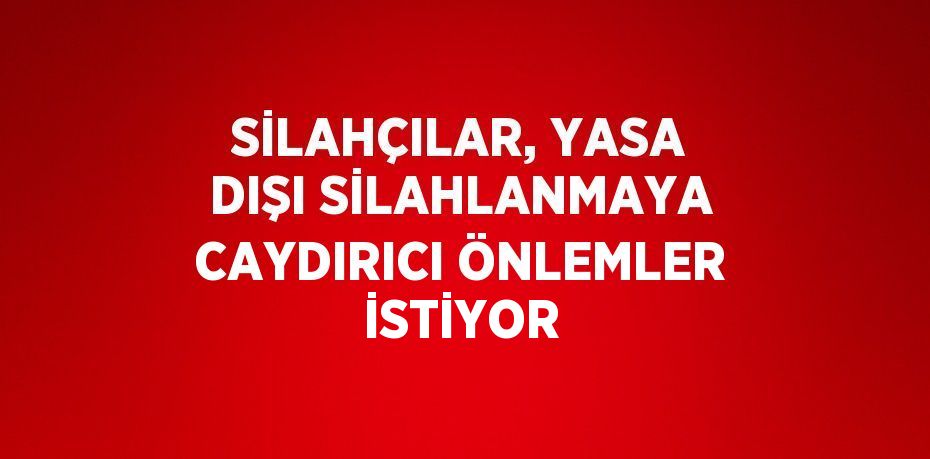 SİLAHÇILAR, YASA DIŞI SİLAHLANMAYA CAYDIRICI ÖNLEMLER İSTİYOR