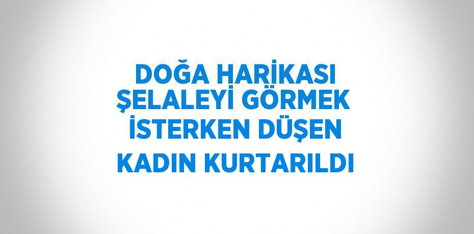 DOĞA HARİKASI ŞELALEYİ GÖRMEK İSTERKEN DÜŞEN KADIN KURTARILDI