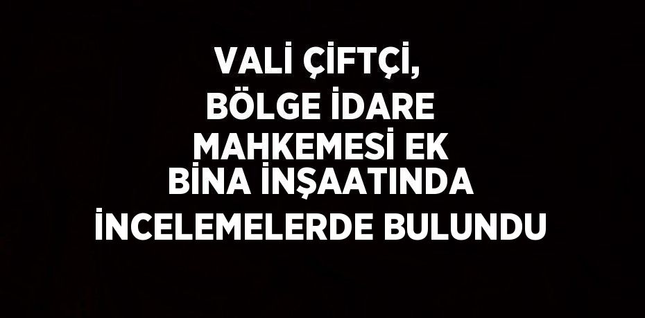 VALİ ÇİFTÇİ, BÖLGE İDARE MAHKEMESİ EK BİNA İNŞAATINDA İNCELEMELERDE BULUNDU