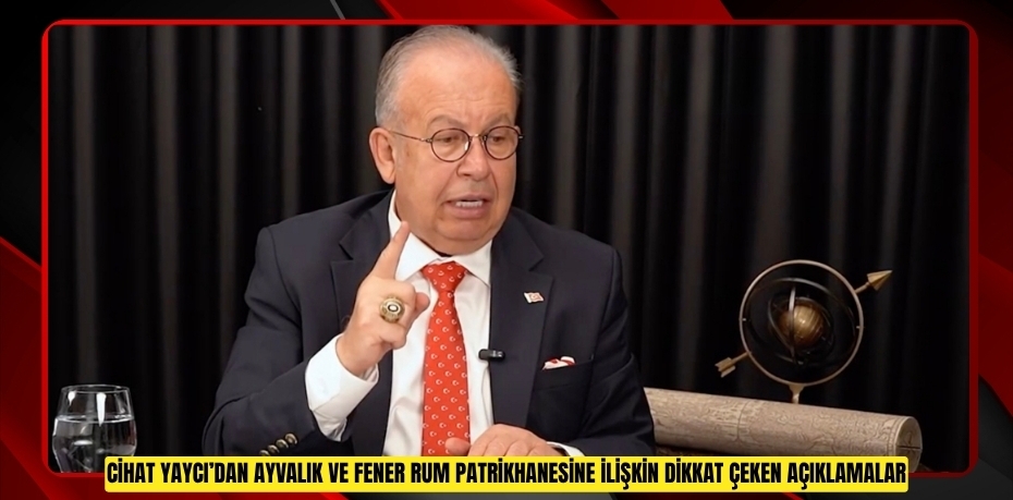 CİHAT YAYCI’DAN AYVALIK VE FENER RUM PATRİKHANESİNE İLİŞKİN DİKKAT ÇEKEN AÇIKLAMALAR