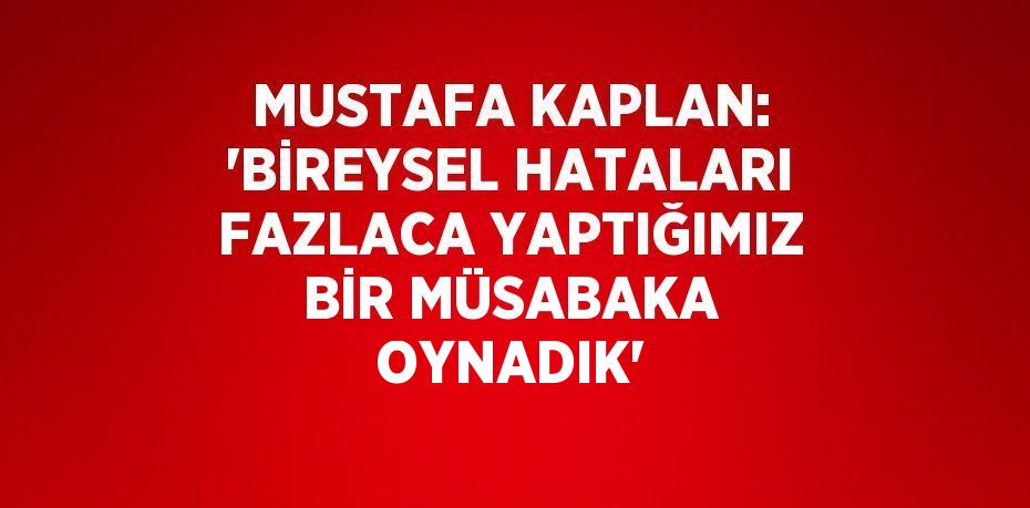 MUSTAFA KAPLAN: 'BİREYSEL HATALARI FAZLACA YAPTIĞIMIZ BİR MÜSABAKA OYNADIK'