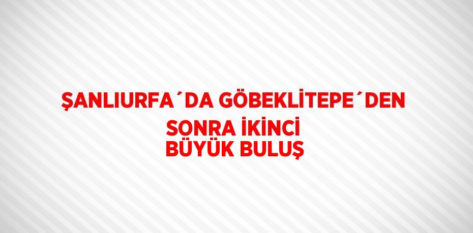 ŞANLIURFA´DA GÖBEKLİTEPE´DEN SONRA İKİNCİ BÜYÜK BULUŞ