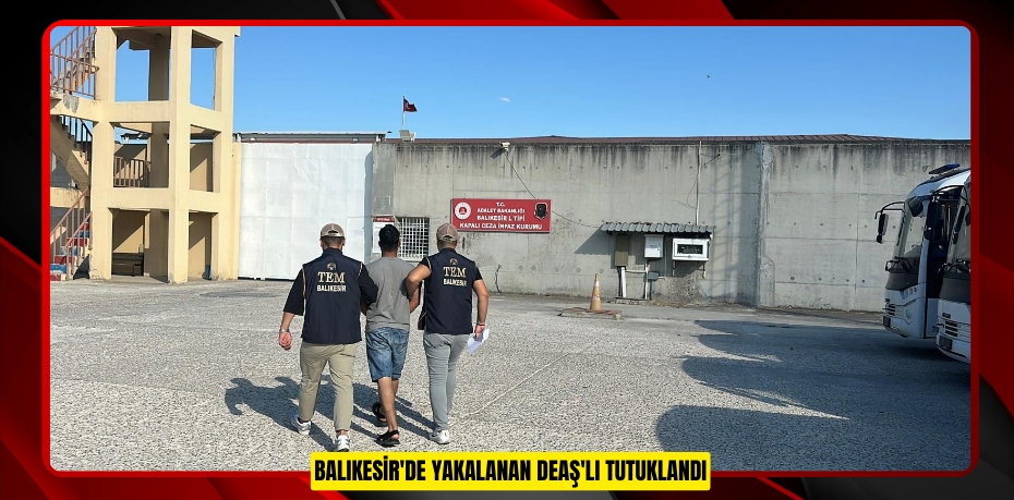 Balıkesir'de yakalanan DEAŞ'lı tutuklandı