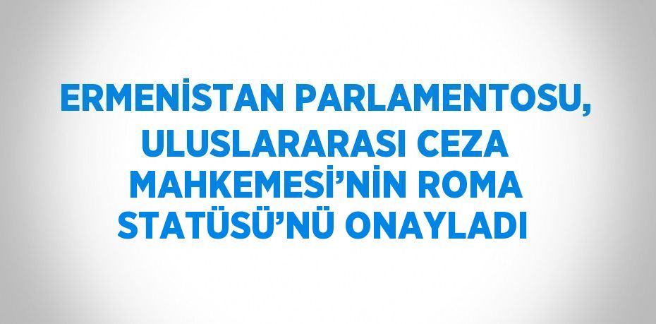 ERMENİSTAN PARLAMENTOSU, ULUSLARARASI CEZA MAHKEMESİ’NİN ROMA STATÜSÜ’NÜ ONAYLADI