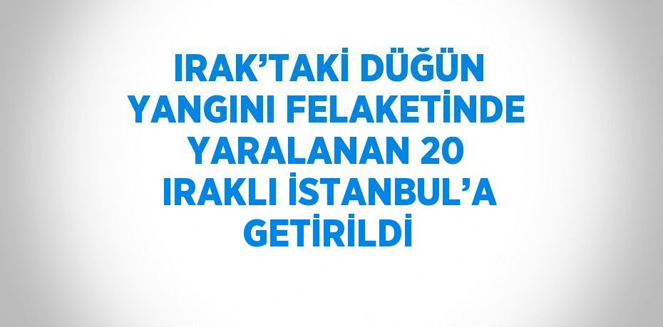 IRAK’TAKİ DÜĞÜN YANGINI FELAKETİNDE YARALANAN 20 IRAKLI İSTANBUL’A GETİRİLDİ