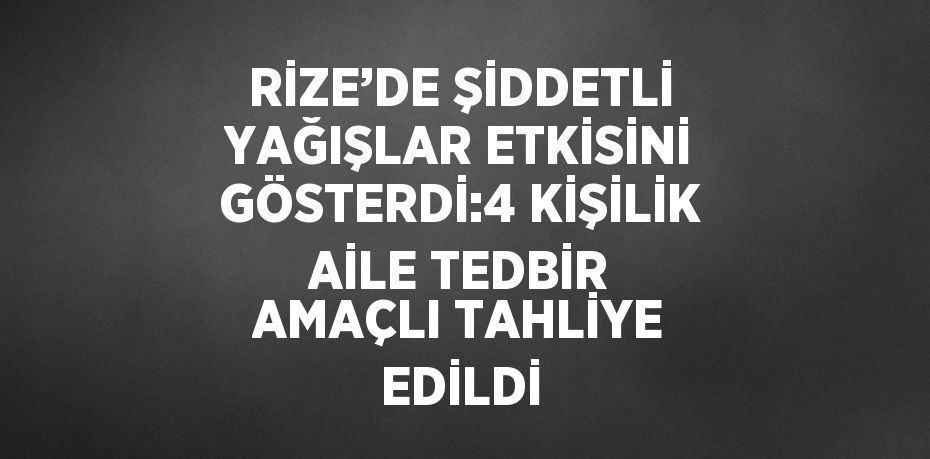 RİZE’DE ŞİDDETLİ YAĞIŞLAR ETKİSİNİ GÖSTERDİ:4 KİŞİLİK AİLE TEDBİR AMAÇLI TAHLİYE EDİLDİ