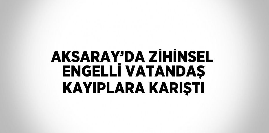 AKSARAY’DA ZİHİNSEL ENGELLİ VATANDAŞ KAYIPLARA KARIŞTI