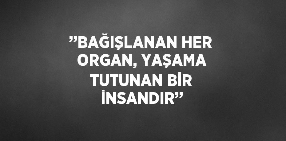 ’’BAĞIŞLANAN HER ORGAN, YAŞAMA TUTUNAN BİR İNSANDIR’’