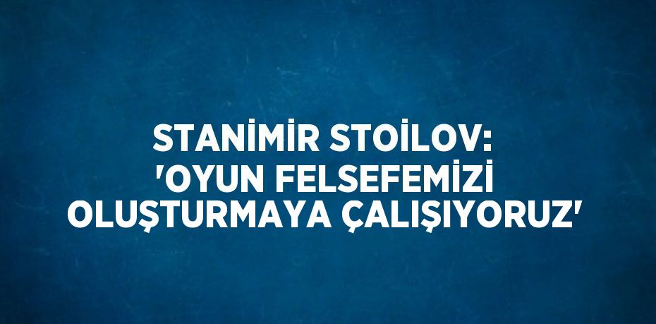 STANİMİR STOİLOV: 'OYUN FELSEFEMİZİ OLUŞTURMAYA ÇALIŞIYORUZ'