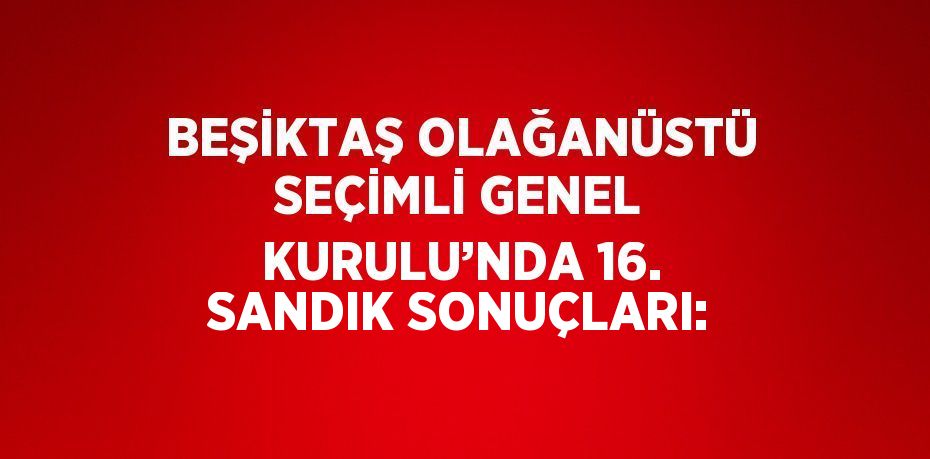 BEŞİKTAŞ OLAĞANÜSTÜ SEÇİMLİ GENEL KURULU’NDA 16. SANDIK SONUÇLARI: