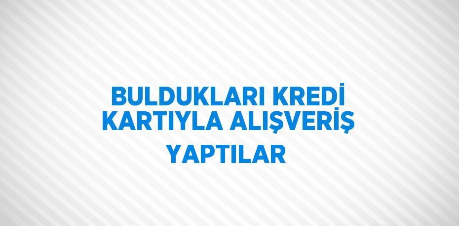 BULDUKLARI KREDİ KARTIYLA ALIŞVERİŞ YAPTILAR