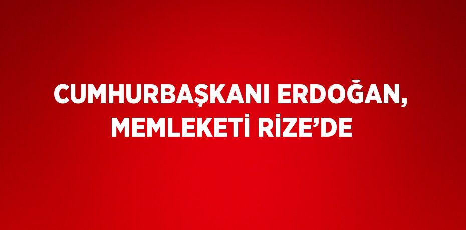 CUMHURBAŞKANI ERDOĞAN, MEMLEKETİ RİZE’DE