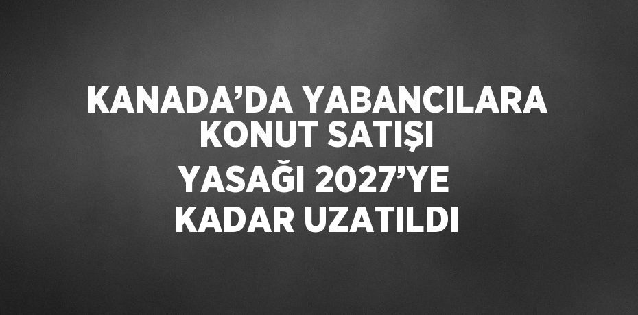KANADA’DA YABANCILARA KONUT SATIŞI YASAĞI 2027’YE KADAR UZATILDI