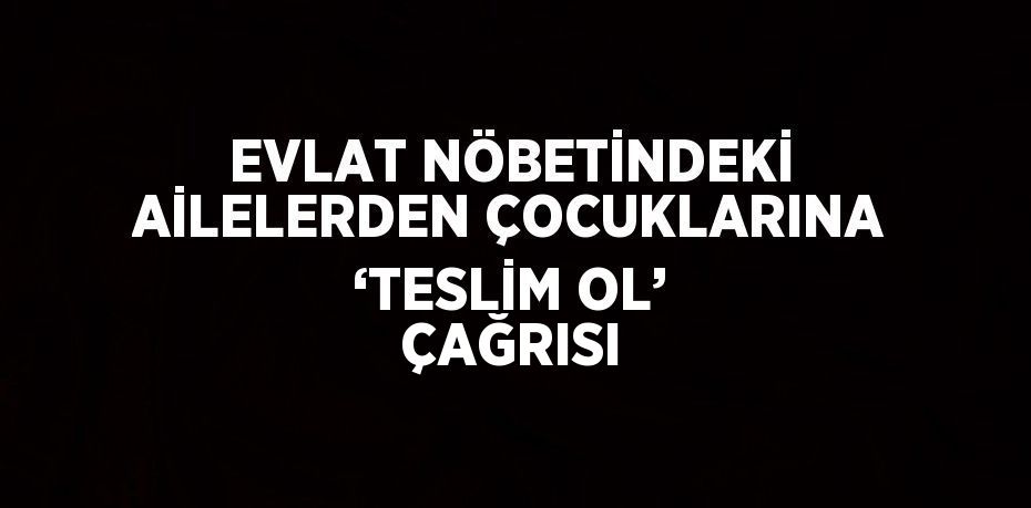 EVLAT NÖBETİNDEKİ AİLELERDEN ÇOCUKLARINA ‘TESLİM OL’ ÇAĞRISI