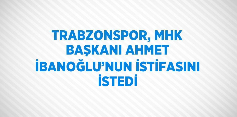 TRABZONSPOR, MHK BAŞKANI AHMET İBANOĞLU’NUN İSTİFASINI İSTEDİ