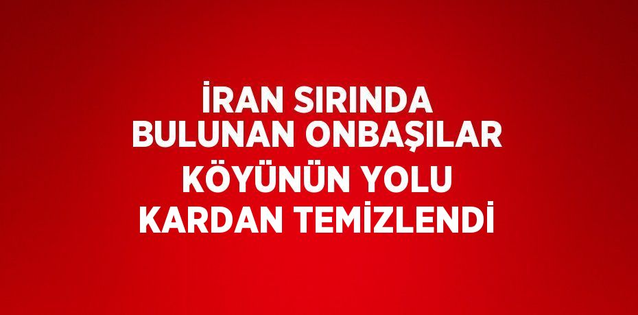 İRAN SIRINDA BULUNAN ONBAŞILAR KÖYÜNÜN YOLU KARDAN TEMİZLENDİ
