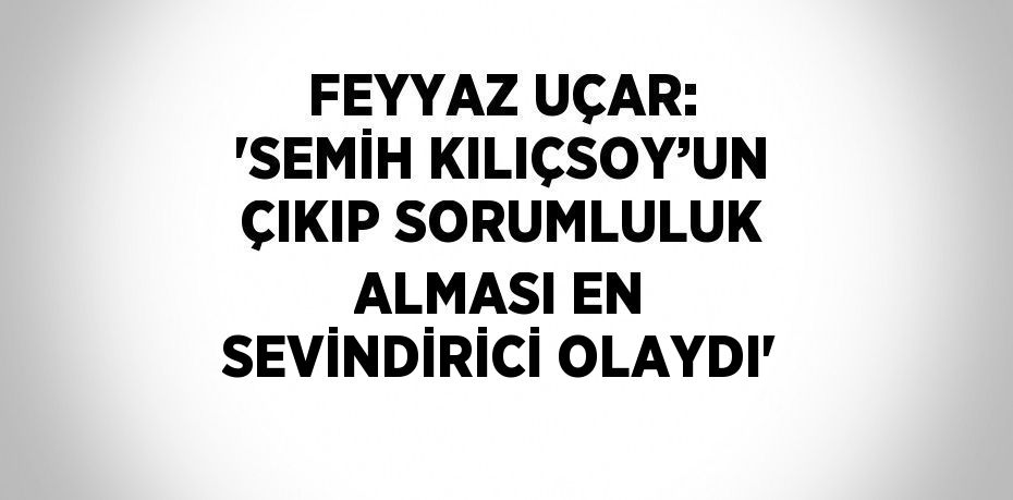 FEYYAZ UÇAR: 'SEMİH KILIÇSOY’UN ÇIKIP SORUMLULUK ALMASI EN SEVİNDİRİCİ OLAYDI'