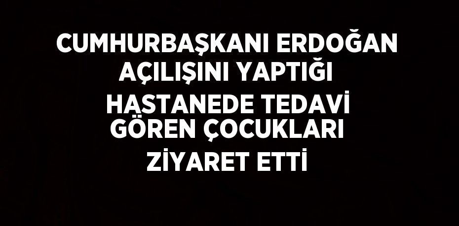 CUMHURBAŞKANI ERDOĞAN AÇILIŞINI YAPTIĞI HASTANEDE TEDAVİ GÖREN ÇOCUKLARI ZİYARET ETTİ