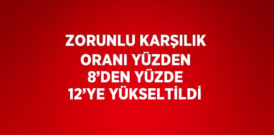 ZORUNLU KARŞILIK ORANI YÜZDEN 8’DEN YÜZDE 12’YE YÜKSELTİLDİ