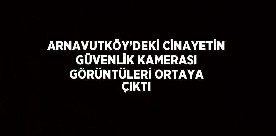 ARNAVUTKÖY’DEKİ CİNAYETİN GÜVENLİK KAMERASI GÖRÜNTÜLERİ ORTAYA ÇIKTI