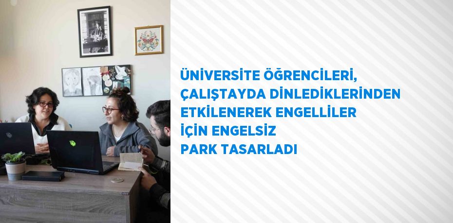 ÜNİVERSİTE ÖĞRENCİLERİ, ÇALIŞTAYDA DİNLEDİKLERİNDEN ETKİLENEREK ENGELLİLER İÇİN ENGELSİZ PARK TASARLADI