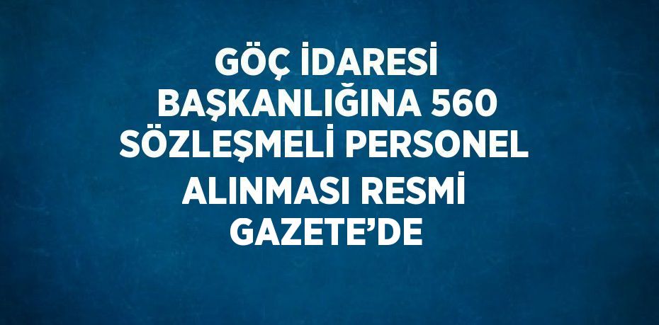 GÖÇ İDARESİ BAŞKANLIĞINA 560 SÖZLEŞMELİ PERSONEL ALINMASI RESMİ GAZETE’DE