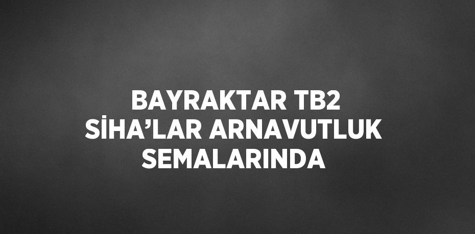 BAYRAKTAR TB2 SİHA’LAR ARNAVUTLUK SEMALARINDA