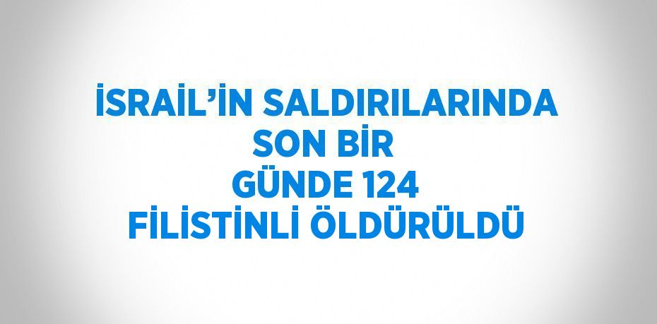 İSRAİL’İN SALDIRILARINDA SON BİR GÜNDE 124 FİLİSTİNLİ ÖLDÜRÜLDÜ