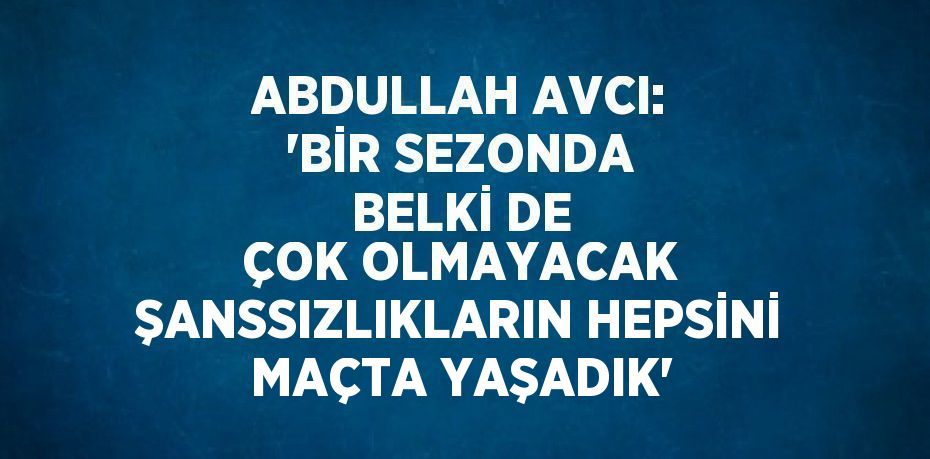 ABDULLAH AVCI: 'BİR SEZONDA BELKİ DE ÇOK OLMAYACAK ŞANSSIZLIKLARIN HEPSİNİ MAÇTA YAŞADIK'