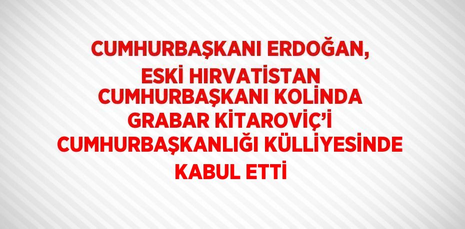 CUMHURBAŞKANI ERDOĞAN, ESKİ HIRVATİSTAN CUMHURBAŞKANI KOLİNDA GRABAR KİTAROVİÇ’İ CUMHURBAŞKANLIĞI KÜLLİYESİNDE KABUL ETTİ