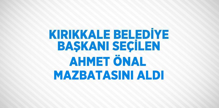 KIRIKKALE BELEDİYE BAŞKANI SEÇİLEN AHMET ÖNAL MAZBATASINI ALDI