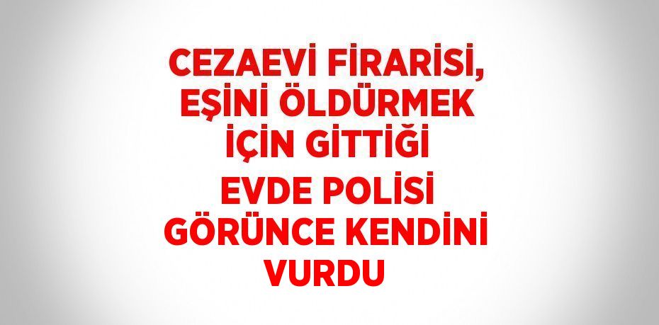 CEZAEVİ FİRARİSİ, EŞİNİ ÖLDÜRMEK İÇİN GİTTİĞİ EVDE POLİSİ GÖRÜNCE KENDİNİ VURDU
