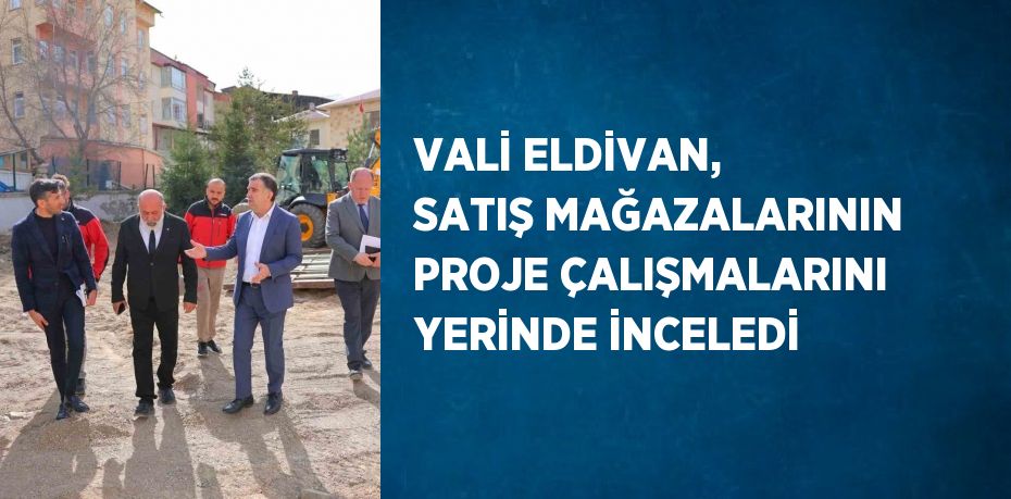 VALİ ELDİVAN, SATIŞ MAĞAZALARININ PROJE ÇALIŞMALARINI YERİNDE İNCELEDİ